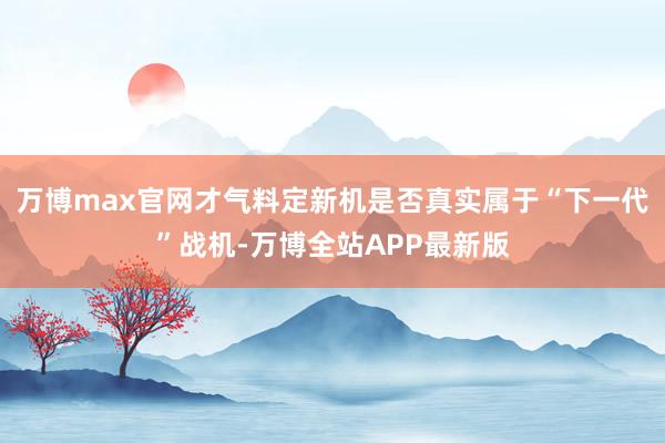 万博max官网才气料定新机是否真实属于“下一代”战机-万博全站APP最新版