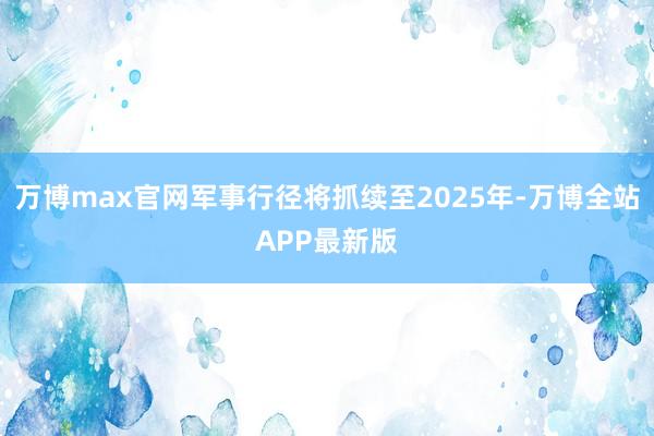 万博max官网军事行径将抓续至2025年-万博全站APP最新版