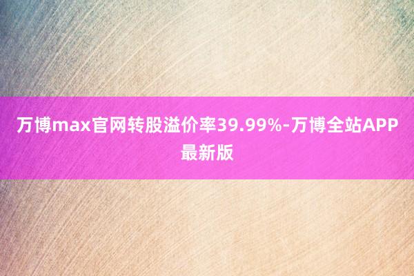 万博max官网转股溢价率39.99%-万博全站APP最新版