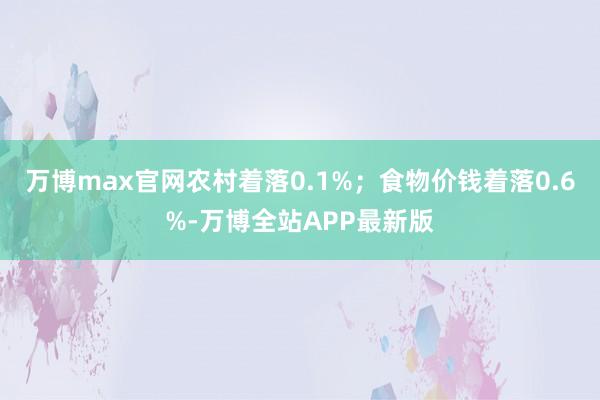 万博max官网农村着落0.1%；食物价钱着落0.6%-万博全站APP最新版