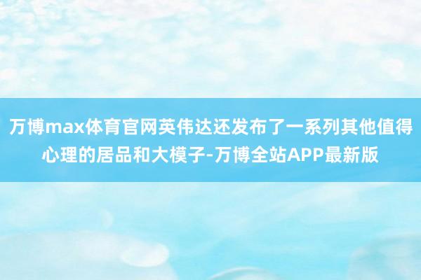 万博max体育官网英伟达还发布了一系列其他值得心理的居品和大模子-万博全站APP最新版