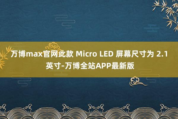 万博max官网此款 Micro LED 屏幕尺寸为 2.1 英寸-万博全站APP最新版