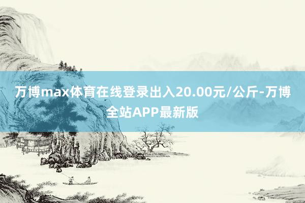 万博max体育在线登录出入20.00元/公斤-万博全站APP最新版