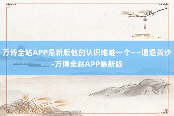 万博全站APP最新版他的认识唯唯一个——逼退黄沙-万博全站APP最新版