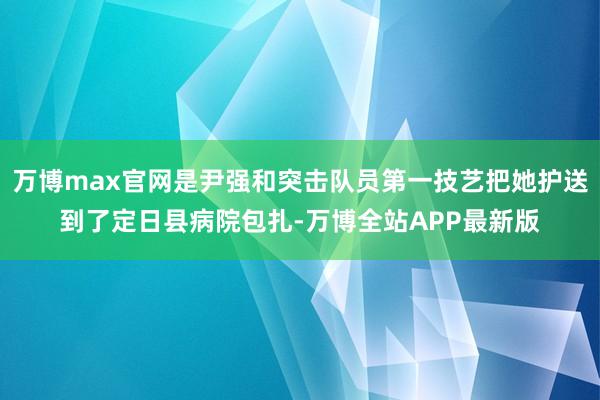 万博max官网是尹强和突击队员第一技艺把她护送到了定日县病院包扎-万博全站APP最新版