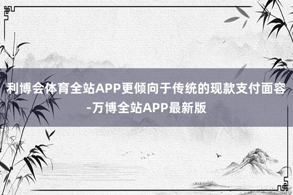 利博会体育全站APP更倾向于传统的现款支付面容-万博全站APP最新版