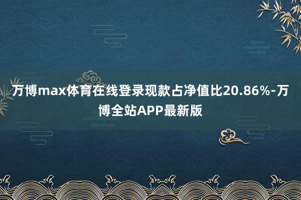 万博max体育在线登录现款占净值比20.86%-万博全站APP最新版