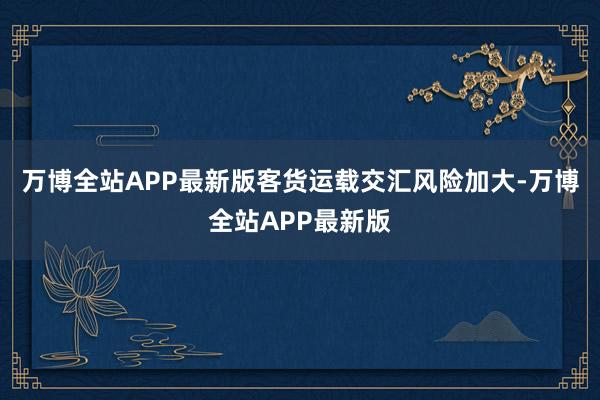 万博全站APP最新版客货运载交汇风险加大-万博全站APP最新版