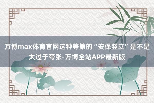 万博max体育官网这种等第的“安保竖立”是不是太过于夸张-万博全站APP最新版