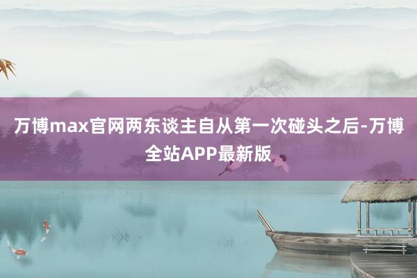 万博max官网两东谈主自从第一次碰头之后-万博全站APP最新版