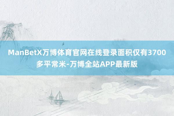 ManBetX万博体育官网在线登录面积仅有3700多平常米-万博全站APP最新版