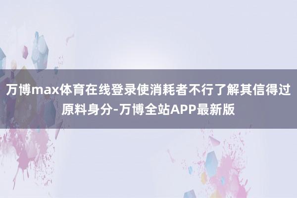 万博max体育在线登录使消耗者不行了解其信得过原料身分-万博全站APP最新版