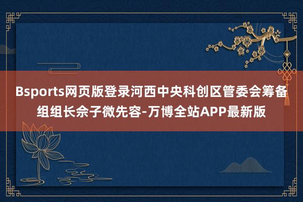 Bsports网页版登录河西中央科创区管委会筹备组组长佘子微先容-万博全站APP最新版