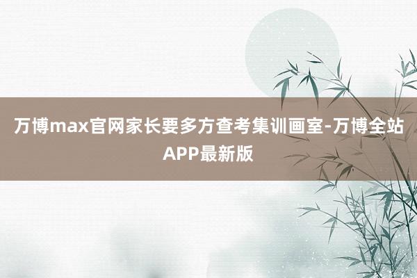 万博max官网家长要多方查考集训画室-万博全站APP最新版