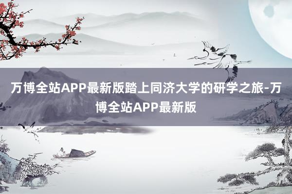 万博全站APP最新版踏上同济大学的研学之旅-万博全站APP最新版