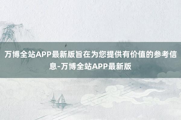 万博全站APP最新版旨在为您提供有价值的参考信息-万博全站APP最新版