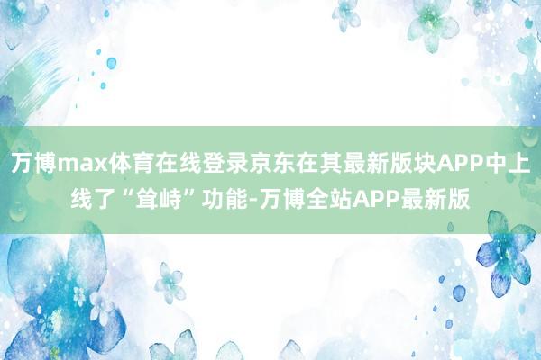 万博max体育在线登录京东在其最新版块APP中上线了“耸峙”功能-万博全站APP最新版