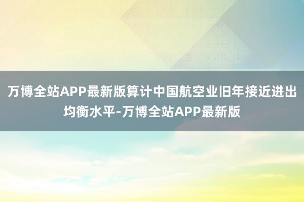 万博全站APP最新版算计中国航空业旧年接近进出均衡水平-万博全站APP最新版