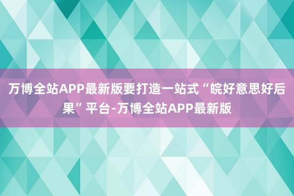 万博全站APP最新版要打造一站式“皖好意思好后果”平台-万博全站APP最新版