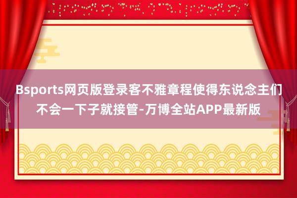 Bsports网页版登录客不雅章程使得东说念主们不会一下子就接管-万博全站APP最新版