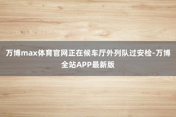 万博max体育官网正在候车厅外列队过安检-万博全站APP最新版