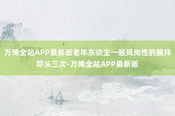 万博全站APP最新版老年东谈主一般风尚性的膜拜叩头三次-万博全站APP最新版