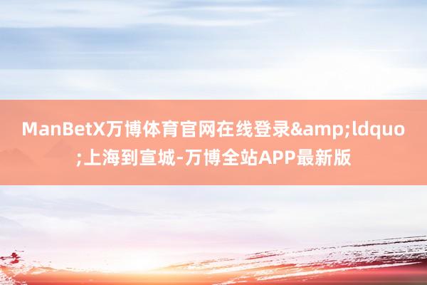 ManBetX万博体育官网在线登录&ldquo;上海到宣城-万博全站APP最新版