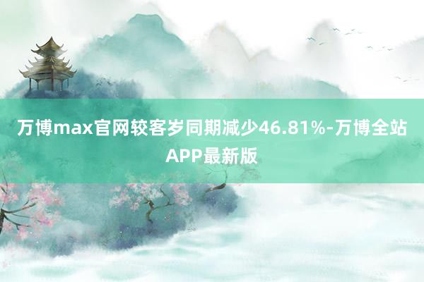 万博max官网较客岁同期减少46.81%-万博全站APP最新版