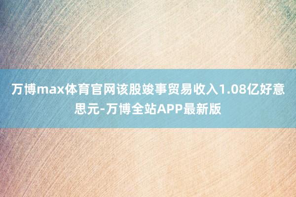 万博max体育官网该股竣事贸易收入1.08亿好意思元-万博全站APP最新版