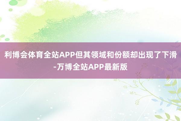 利博会体育全站APP但其领域和份额却出现了下滑-万博全站APP最新版