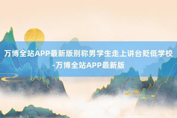 万博全站APP最新版别称男学生走上讲台贬低学校-万博全站APP最新版