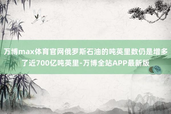 万博max体育官网俄罗斯石油的吨英里数仍是增多了近700亿吨英里-万博全站APP最新版