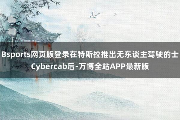 Bsports网页版登录在特斯拉推出无东谈主驾驶的士Cybercab后-万博全站APP最新版