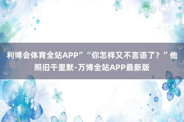 利博会体育全站APP”“你怎样又不言语了？”他照旧千里默-万博全站APP最新版